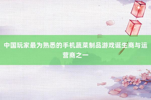 中国玩家最为熟悉的手机蔬菜制品游戏诞生商与运营商之一